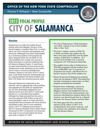 OFFICE OF THE NEW YORK STATE COMPTROLLER
Thomas P. DiNapoli • State Comptroller



  2012	 FISCAL PROFILE
 CITY OF SALAMANCA
 Overview
                                                    • The City of Salamanca’s 2010 population
 Salamanca is a small city located almost             was 5,815, making it one of the smallest
 entirely within the Allegany Territory of the        cities in New York.
 Seneca Nation in western New York. In recent
 years, the City’s long-term demographic and        •	The City’s median income of $32,741
 economic challenges have been exacerbated            in 2010 was below the median for all
 by a continuing decline in the property tax          New York cities of $37,607 and the State
 base. Between 2004-05 and 2009-10, the               median of $55,603. In addition, 15.3
 City benefitted from a large new source of           percent of its families live in poverty,
 State aid based on revenues collected from           compared with 10.8 percent statewide.
 the Seneca Allegany Casino. It used these
                                                    •	The median home value in Salamanca is
 to make improvements to local services and
                                                      $70,500 compared with the median city’s
 infrastructure made necessary by the casino,
                                                      price of $96,000, and 13.2 percent of
 and to invest in economic development.
                                                      properties are vacant, well above the 9.2
 However, starting in the City’s 2010-11 fiscal
                                                      percent vacancy rate of the median city.
 year, it lost these revenues unexpectedly due
 to a dispute between the Seneca Nation and         •	Nearly 62 percent of Salamanca’s property
 New York State over exclusive gaming rights.         value was tax exempt in 2010. This proportion
                                                      has been increasing in recent years, as tribal
 Although Salamanca responded to this                 property ownership has increased.
 revenue crisis by aggressively cutting staffing
                                                    •	Despite these challenges, exclusivity
 and appealing to the State for replacement
                                                      compact revenues from the Seneca
 aid, the City essentially depleted its fund
                                                      Allegany Casino had enabled the City to
 balance by the end of its 2010-11 fiscal year,
                                                      invest in infrastructure improvements and
 leaving it in a vulnerable fiscal position.
                                                      economic development projects before this
 Although the State provided the City with a
                                                      revenue was discontinued due to a dispute
 one-time advance of $5 million to pay off a
                                                      between the Seneca Nation and the State.
 bond anticipation note on a major economic
 development land purchase and some revenue         •	The State gave the City a one-time
 anticipation notes, and to cover operating           advance of $5 million in 2011-12 to
 costs in 2011-12, Salamanca now faces a              compensate for lost casino revenues, and
 2012-13 revenue shortfall of $2.5 million (about     has entered into arbitration of its dispute
 35 percent of 2011-12 General Fund revenue),         with the Seneca Nation.
 and could run out of cash before the fiscal
 year ends on March 31, 2013.



 DIVISION OF LOCAL GOVERNMENT AND SCHOOL ACCOUNTABILITY
 