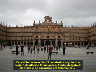 Em estilo barroco ela foi construída seguindo o
projeto de Alberto Churriguera. Ponto obrigatório
de visita e de encontros em Salamanca...
 