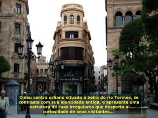 O seu centro urbano situado à beira do rio Tormes, se
contrasta com sua identidade antiga, e apresenta uma
estrutura de ruas irregulares que desperta a
curiosidade de seus visitantes...
 