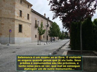 Salamanca é um museu ao ar livre. O visitante
se engana quando pensa que já viu tudo. Seus
prédios e monumentos são tão próximos, e
tanta coisa para se ver, que mal se consegue
distingüir um de outro monumento...
 