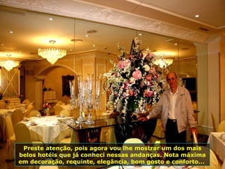 Preste atenção, pois agora vou lhe mostrar um dos mais
belos hotéis que já conheci nessas andanças. Nota máxima
em decoração, requinte, elegância, bom gosto e conforto...
 