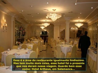 Essa é a área do restaurante igualmente lindíssimo.
Mas tem muito mais coisa, esse hotel foi o presente
que nos deram nessa viagem. Guarde bem esse
nome: Hotel Artheus, em Salamanca...
 