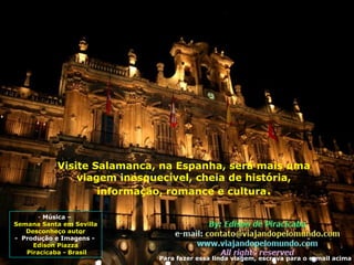 - Música –
Semana Santa em Sevilla
Desconheço autor
- Produção e Imagens -
Edison Piazza
Piracicaba - Brasil
Visite Salamanca, na Espanha, será mais uma
viagem inesquecível, cheia de história,
informação, romance e cultura.
Para fazer essa linda viagem, escreva para o e-mail acima
 