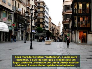 Seus moradores falam “castellano”, o mais puro
espanhol, o que faz com que a cidade seja um
lugar bastante procurado por quem deseja estudar
o idioma. É uma cidade repleta de estudantes...
 