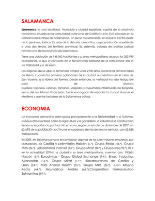 SALAMANCA
Salamanca es una localidad, municipio y ciudad española, capital de la provincia
homónima, situada en la comunidad autónoma de Castilla y León. Está ubicada en la
comarca del Campo de Salamanca, en plena meseta Norte, en la parte centro-oeste
de la península ibérica. Es sede de la diócesis salmantina, cuya jurisdicción se extiende
a unos dos tercios del territorio provincial. Es, además, cabeza del partido judicial
número uno de la provincia de Salamanca.
Tiene una población de 148 042 habitantes y su área metropolitana alcanza los 203 999
ciudadanos, lo que la convierte en la tercera más poblada de la comunidad, tras la
de Valladolid y la de León.
Los orígenes de la urbe se remontan a hace unos 2700 años, durante la primera Edad
de Hierro, cuando los primeros pobladores de la ciudad se asentaron en el cerro de
San Vicente, a la ribera del Tormes. Desde entonces, la metrópoli ha sido testigo del
paso de diversos
pueblos: vacceos, vetones, romanos, visigodos y musulmanes.8Raimundo de Borgoña,
yerno del rey Alfonso VI de León, fue el encargado de repoblar la ciudad durante el
Medievo y asentar las bases de la Salamanca actual.
ECONOMIA
La economía salmantina está ligada principalmente a la Universidad y al turismo,
aunque otros sectores como la agricultura y la ganadería, la industria o la construcción
tienen su importancia puntual. No en vano, según un estudio de diciembre de 2007, un
82,69% de la población activa se encuadraba dentro del sector servicios, con 55.838
trabajadores.
En 2009, en Salamanca ya se encontraban algunas de las cien mayores empresas, por
facturación, de Castilla y León:Viajes Halcón (7.ª), Grupo Recio (26.ª), Grupo
MRS (36.ª), Laboratorios Intervet (74.ª), Grupo Mirat (88.ª) y Grupo Insa(92.ª).70 Y
en la actualidad (2014), la ciudad y su área metropolitana, cuentan con: Viajes
Halcón (6.ª), Eurodivisas - Grupo Global Exchange (14.ª), Enusa Insdustrias
Avanzadas (16.ª), Grupo Mirat (17.ª), Biocarburantes de Castilla y
León (24.ª), MSD Animal Health (35.ª), Grupo MRS (36.ª), Juan Alberto
Recio (44.ª), Neumáticos Andrés (68.ª),Cooperativa Farmacéutica
Salmantina (99.ª).
 