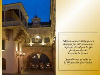 Edificio renacentista que en tiempos fue utilizado como depósito de sal por lo que fue denominado Casa de la Salina. Actualmente es sede de la Diputación Provincial. 