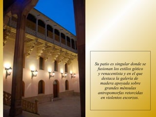 Su patio es singular donde se fusionan los estilos gótico y renacentista y en el que destaca la galería de  madera apoyada sobre grandes ménsulas antropomorfas retorcidas en violentos escorzos.  