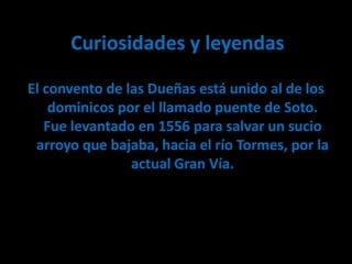 Curiosidades y leyendas

El convento de las Dueñas está unido al de los
    dominicos por el llamado puente de Soto.
   Fue levantado en 1556 para salvar un sucio
 arroyo que bajaba, hacia el río Tormes, por la
                actual Gran Vía.
 