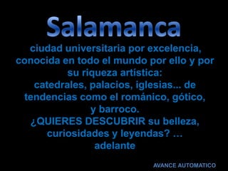 ciudad universitaria por excelencia,
conocida en todo el mundo por ello y por
          su riqueza artística:
   catedrales, palacios, iglesias... de
 tendencias como el románico, gótico,
               y barroco.
  ¿QUIERES DESCUBRIR su belleza,
     curiosidades y leyendas? …
                adelante
                           AVANCE AUTOMATICO
 