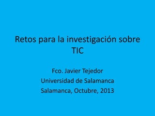 Retos para la investigación sobre
TIC
Fco. Javier Tejedor
Universidad de Salamanca
Salamanca, Octubre, 2013

 