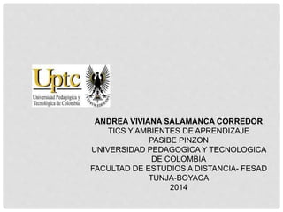 ANDREA VIVIANA SALAMANCA CORREDOR 
TICS Y AMBIENTES DE APRENDIZAJE 
PASIBE PINZON 
UNIVERSIDAD PEDAGOGICA Y TECNOLOGICA 
DE COLOMBIA 
FACULTAD DE ESTUDIOS A DISTANCIA- FESAD 
TUNJA-BOYACA 
2014 
 