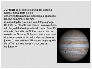 JUPITER es el quinto planeta del Sistema 
Solar. Forma parte de los 
denominados planetas exteriores o gaseosos. 
Recibe su nombre del dios 
romano Júpiter (Zeus en la mitología griega). 
Se trata del planeta que ofrece un mayor brillo 
a lo largo del año dependiendo de su fase. Es, 
además, después del Sol, el mayor cuerpo 
celeste del Sistema Solar, con una masa casi 
dos veces y media la de los demás planetas 
juntos (con una masa 318 veces mayor que la 
de la Tierra y tres veces mayor que la 
de Saturno. 
 