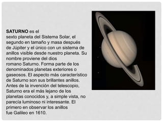 SATURNO es el 
sexto planeta del Sistema Solar, el 
segundo en tamaño y masa después 
de Júpiter y el único con un sistema de 
anillos visible desde nuestro planeta. Su 
nombre proviene del dios 
romano Saturno. Forma parte de los 
denominados planetas exteriores o 
gaseosos. El aspecto más característico 
de Saturno son sus brillantes anillos. 
Antes de la invención del telescopio, 
Saturno era el más lejano de los 
planetas conocidos y, a simple vista, no 
parecía luminoso ni interesante. El 
primero en observar los anillos 
fue Galileo en 1610. 
 