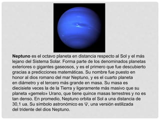 Neptuno es el octavo planeta en distancia respecto al Sol y el más 
lejano del Sistema Solar. Forma parte de los denominados planetas 
exteriores o gigantes gaseosos, y es el primero que fue descubierto 
gracias a predicciones matemáticas. Su nombre fue puesto en 
honor al dios romano del mar Neptuno, y es el cuarto planeta 
en diámetro y el tercero más grande en masa. Su masa es 
diecisiete veces la de la Tierra y ligeramente más masivo que su 
planeta «gemelo» Urano, que tiene quince masas terrestres y no es 
tan denso. En promedio, Neptuno orbita el Sol a una distancia de 
30,1 ua. Su símbolo astronómico es ♆, una versión estilizada 
del tridente del dios Neptuno. 
