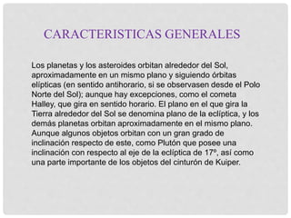 CARACTERISTICAS GENERALES 
Los planetas y los asteroides orbitan alrededor del Sol, 
aproximadamente en un mismo plano y siguiendo órbitas 
elípticas (en sentido antihorario, si se observasen desde el Polo 
Norte del Sol); aunque hay excepciones, como el cometa 
Halley, que gira en sentido horario. El plano en el que gira la 
Tierra alrededor del Sol se denomina plano de la eclíptica, y los 
demás planetas orbitan aproximadamente en el mismo plano. 
Aunque algunos objetos orbitan con un gran grado de 
inclinación respecto de este, como Plutón que posee una 
inclinación con respecto al eje de la eclíptica de 17º, así como 
una parte importante de los objetos del cinturón de Kuiper. 
 