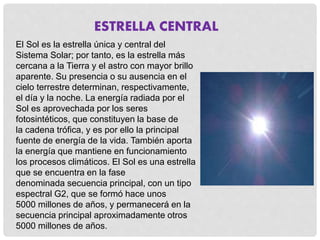 ESTRELLA CENTRAL 
El Sol es la estrella única y central del 
Sistema Solar; por tanto, es la estrella más 
cercana a la Tierra y el astro con mayor brillo 
aparente. Su presencia o su ausencia en el 
cielo terrestre determinan, respectivamente, 
el día y la noche. La energía radiada por el 
Sol es aprovechada por los seres 
fotosintéticos, que constituyen la base de 
la cadena trófica, y es por ello la principal 
fuente de energía de la vida. También aporta 
la energía que mantiene en funcionamiento 
los procesos climáticos. El Sol es una estrella 
que se encuentra en la fase 
denominada secuencia principal, con un tipo 
espectral G2, que se formó hace unos 
5000 millones de años, y permanecerá en la 
secuencia principal aproximadamente otros 
5000 millones de años. 
 