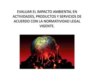 EVALUAR EL IMPACTO AMBIENTAL EN
ACTIVIDADES, PRODUCTOS Y SERVICIOS DE
ACUERDO CON LA NORMATIVIDAD LEGAL
VIGENTE.
 