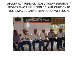 ASUMIR ACTITUDES CRÍTICAS , ARGUMENTATIVAS Y
PROPOSITIVAS EN FUNCIÓN DE LA RESOLUCIÓN DE
PROBLEMAS DE CARÁCTER PRODUCTIVO Y SOCIAL.
 