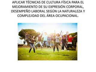 APLICAR TÉCNICAS DE CULTURA FÍSICA PARA EL
MEJORAMIENTO DE SU EXPRESIÓN CORPORAL,
DESEMPEÑO LABORAL SEGÚN LA NATURALEZA Y
COMPLEJIDAD DEL ÁREA OCUPACIONAL.
 