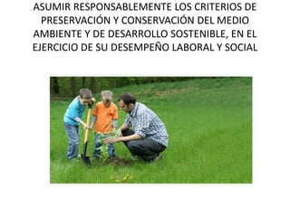 ASUMIR RESPONSABLEMENTE LOS CRITERIOS DE
PRESERVACIÓN Y CONSERVACIÓN DEL MEDIO
AMBIENTE Y DE DESARROLLO SOSTENIBLE, EN EL
EJERCICIO DE SU DESEMPEÑO LABORAL Y SOCIAL
 