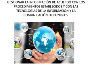 GESTIONAR LA INFORMACIÓN DE ACUERDO CON LOS
PROCEDIMIENTOS ESTABLECIDOS Y CON LAS
TECNOLOGÍAS DE LA INFORMACIÓN Y LA
COMUNICACIÓN DISPONIBLES.
 