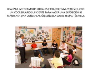 REALIZAR INTERCAMBIOS SOCIALES Y PRÁCTICOS MUY BREVES, CON
UN VOCABULARIO SUFICIENTE PARA HACER UNA EXPOSICIÓN O
MANTENER UNA CONVERSACIÓN SENCILLA SOBRE TEMAS TÉCNICOS
 