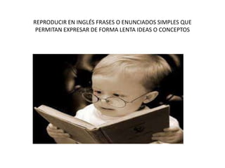REPRODUCIR EN INGLÉS FRASES O ENUNCIADOS SIMPLES QUE
PERMITAN EXPRESAR DE FORMA LENTA IDEAS O CONCEPTOS
 