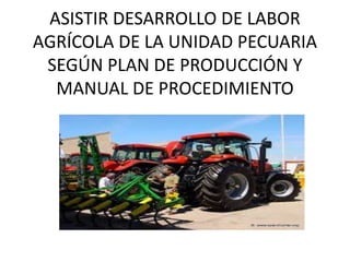 ASISTIR DESARROLLO DE LABOR
AGRÍCOLA DE LA UNIDAD PECUARIA
SEGÚN PLAN DE PRODUCCIÓN Y
MANUAL DE PROCEDIMIENTO
 