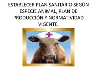 ESTABLECER PLAN SANITARIO SEGÚN
ESPECIE ANIMAL, PLAN DE
PRODUCCIÓN Y NORMATIVIDAD
VIGENTE.
 