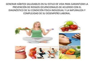 GENERAR HÁBITOS SALUDABLES EN SU ESTILO DE VIDA PARA GARANTIZAR LA
PREVENCIÓN DE RIESGOS OCUPACIONALES DE ACUERDO CON EL
DIAGNÓSTICO DE SU CONDICIÓN FÍSICA INDIVIDUAL Y LA NATURALEZA Y
COMPLEJIDAD DE SU DESEMPEÑO LABORAL.
 
