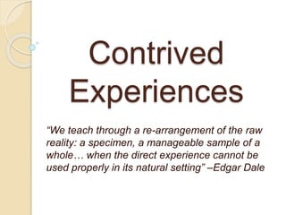 Contrived
Experiences
“We teach through a re-arrangement of the raw
reality: a specimen, a manageable sample of a
whole… when the direct experience cannot be
used properly in its natural setting” –Edgar Dale
 