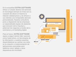 En la actualidad EXTRA SOFTWARE
ofrece un amplio abanico de servicios
en tecnología siempre en línea con su
vocación de elevar al máximo la
relación calidad-precio y de ofrecer a
sus clientes una inmejorable atención
personalizada. Nuestra consultoría
pone a disposición de las empresas
un especializado equipo de asesores
que conocen cómo impulsar y
potenciar los negocios a través del e-
commerce y el marketing digital.
Para el futuro, EXTRA SOFTWARE
aspira a seguir siendo líder nacional,
como hasta ahora, en tecnologías de
la información y nuestros expertos
desarrolladores se centran con éxito
en la creación e implementación de
aplicaciones avanzadas para
telefonía móvil, tablets y otros
dispositivos de movilidad.
 