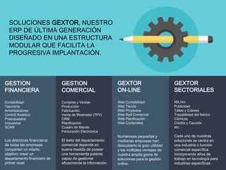 SOLUCIONES GEXTOR, NUESTRO
ERP DE ÚLTIMA GENERACIÓN
DISEÑADO EN UNA ESTRUCTURA
MODULAR QUE FACILITA LA
PROGRESIVA IMPLANTACIÓN.
GESTION
FINANCIERA
Contabilidad
Tesorería
Amortizaciones
Control Analítico
Presupuestos
Impuestos
SCAN
Los directores financieros
de todas las empresas
comparten un mismo
objetivo: crear un
departamento financiero de
primer nivel.
GESTION
COMERCIAL
Compras y Ventas
Producción
Fabricación
Venta de Mostrador (TPV)
CRM
Planificación
Cuadro de Mando
Facturación Electrónica
El éxito del departamento
comercial depende en
buena medida de poseer
una herramienta potente
capaz de gestionar
eficazmente la información.
GEXTOR
ON-LINE
Web Contabilidad
Web Tienda
Web Proyectos
Web Red Comercial
Web Planificación
Web Contenidos
Numerosas pequeñas y
medianas empresas han
descubierto la gran utilidad
y las múltiples ventajas de
nuestra amplia gama de
soluciones para la gestión
online.
GEXTOR
SECTORIALES
RR.HH.
Publicidad
Tallas y Colores
Trazabilidad del Ibérico
Cárnicas
Crédito y Caución
etc…
Cada uno de nuestras
soluciones se centra en
una industria o función
comercial específica
incorporando años de
trabajo en tecnología para
industrias específicas.
 
