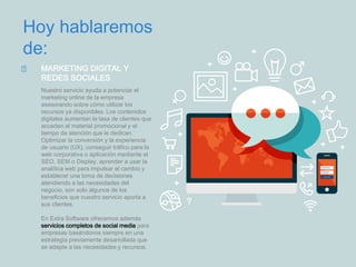 Hoy hablaremos
de:
MARKETING DIGITAL Y
REDES SOCIALES
Nuestro servicio ayuda a potenciar el
marketing online de la empresa
asesorando sobre cómo utilizar los
recursos ya disponibles. Los contenidos
digitales aumentan la tasa de clientes que
acceden al material promocional y el
tiempo de atención que le dedican.
Optimizar la conversión y la experiencia
de usuario (UX), conseguir tráfico para la
web corporativa o aplicación mediante el
SEO, SEM o Display, aprender a usar la
analítica web para impulsar el cambio y
establecer una toma de decisiones
atendiendo a las necesidades del
negocio, son solo algunos de los
beneficios que nuestro servicio aporta a
sus clientes.
En Extra Software ofrecemos además
servicios completos de social media para
empresas basándonos siempre en una
estrategia previamente desarrollada que
se adapte a las necesidades y recursos.
 