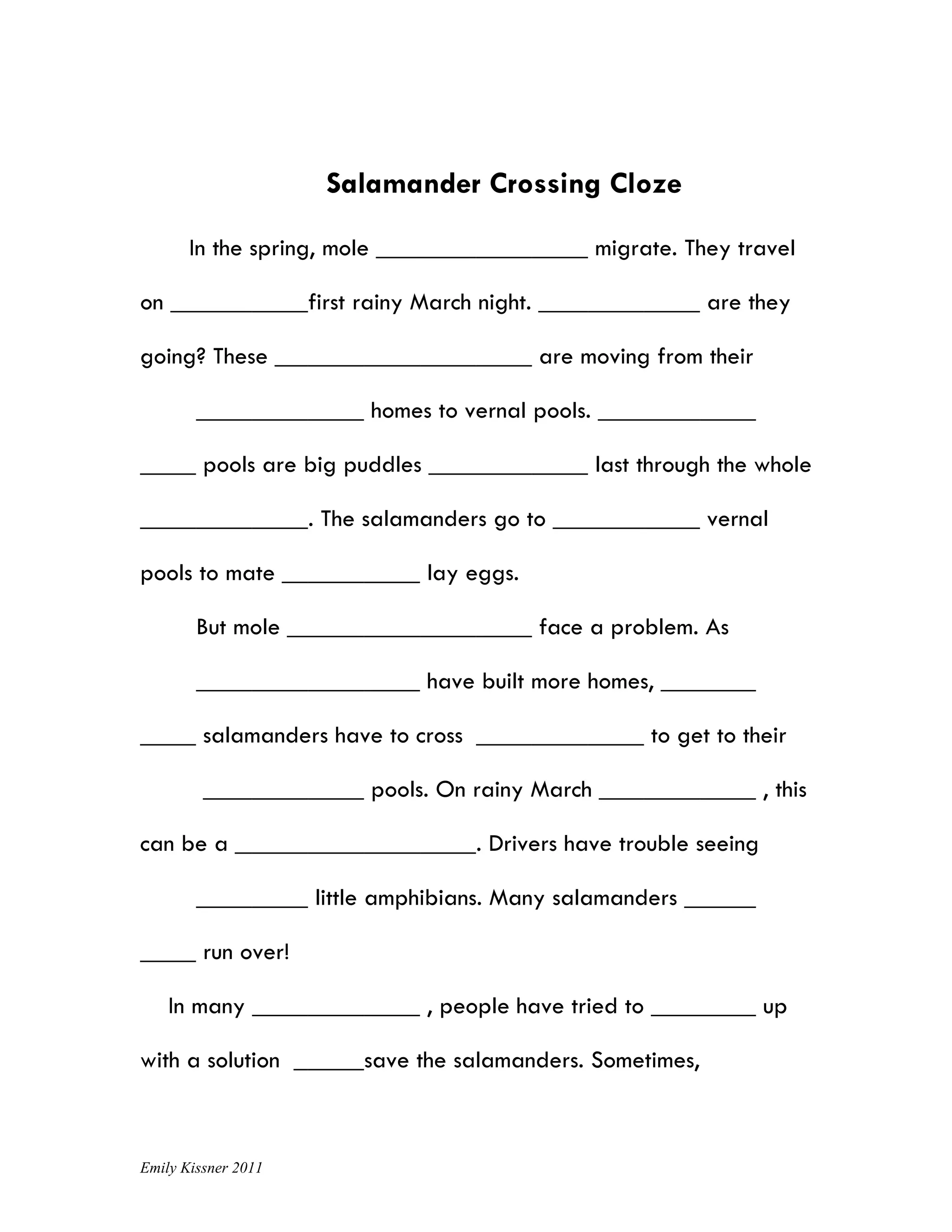 Salamander Crossing Cloze

       In the spring, mole                            migrate. They travel

on                   first rainy March night.                    are they

going? These                                    are moving from their

                             homes to vernal pools.

         pools are big puddles                        last through the whole

                     . The salamanders go to                     vernal

pools to mate                     lay eggs.

        But mole                                face a problem. As

                                  have built more homes,

         salamanders have to cross                         to get to their

                             pools. On rainy March                      , this

can be a                               . Drivers have trouble seeing

                     little amphibians. Many salamanders

         run over!

     In many                      , people have tried to                up

with a solution            save the salamanders. Sometimes,



Emily Kissner 2011
 