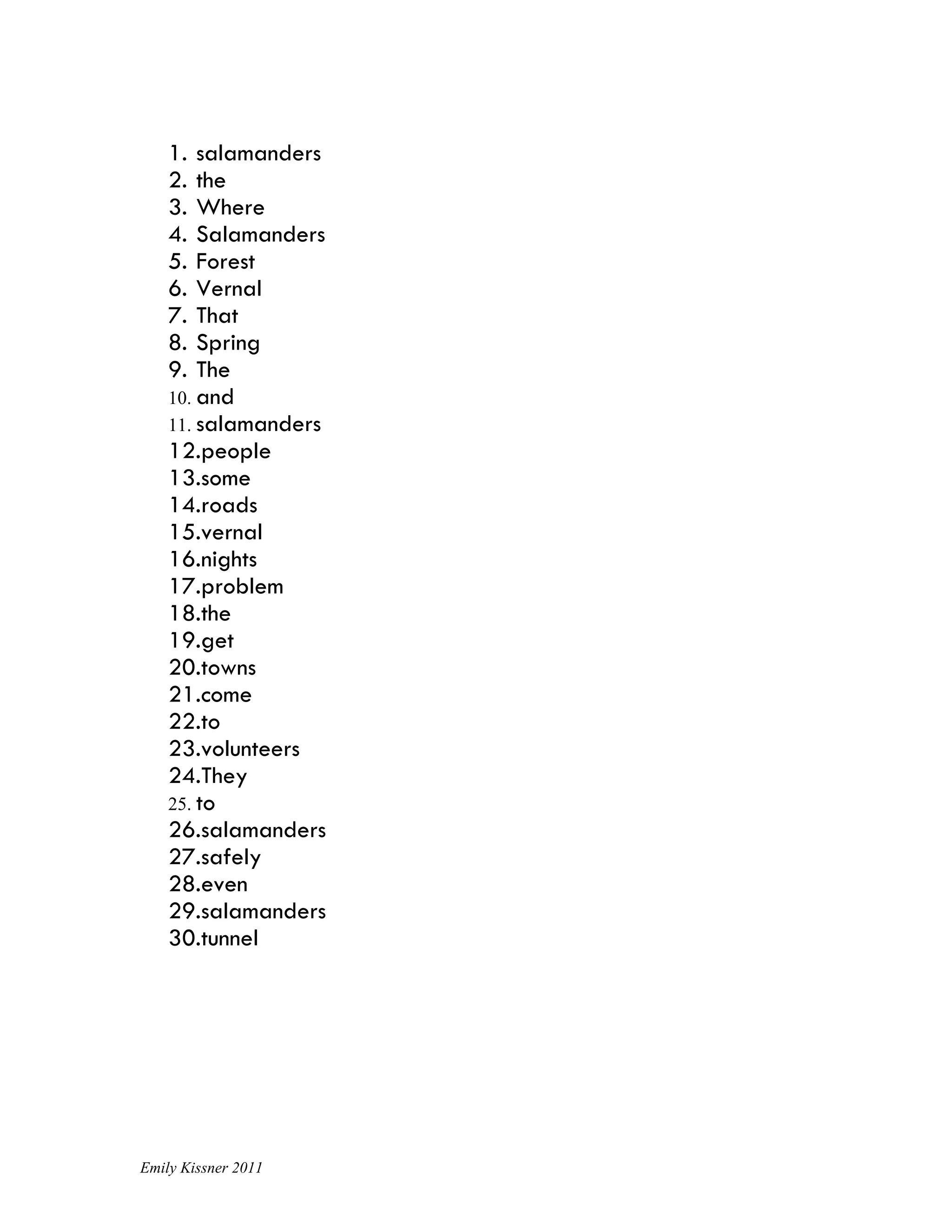 1.  salamanders
    2.  the
    3.  Where
    4.  Salamanders
    5.  Forest
    6.  Vernal
    7.  That
    8.  Spring
    9.  The
    10. and
    11. salamanders
    12.people
    13.some
    14.roads
    15.vernal
    16.nights
    17.problem
    18.the
    19.get
    20.towns
    21.come
    22.to
    23.volunteers
    24.They
    25. to
    26.salamanders
    27.safely
    28.even
    29.salamanders
    30.tunnel




Emily Kissner 2011
 