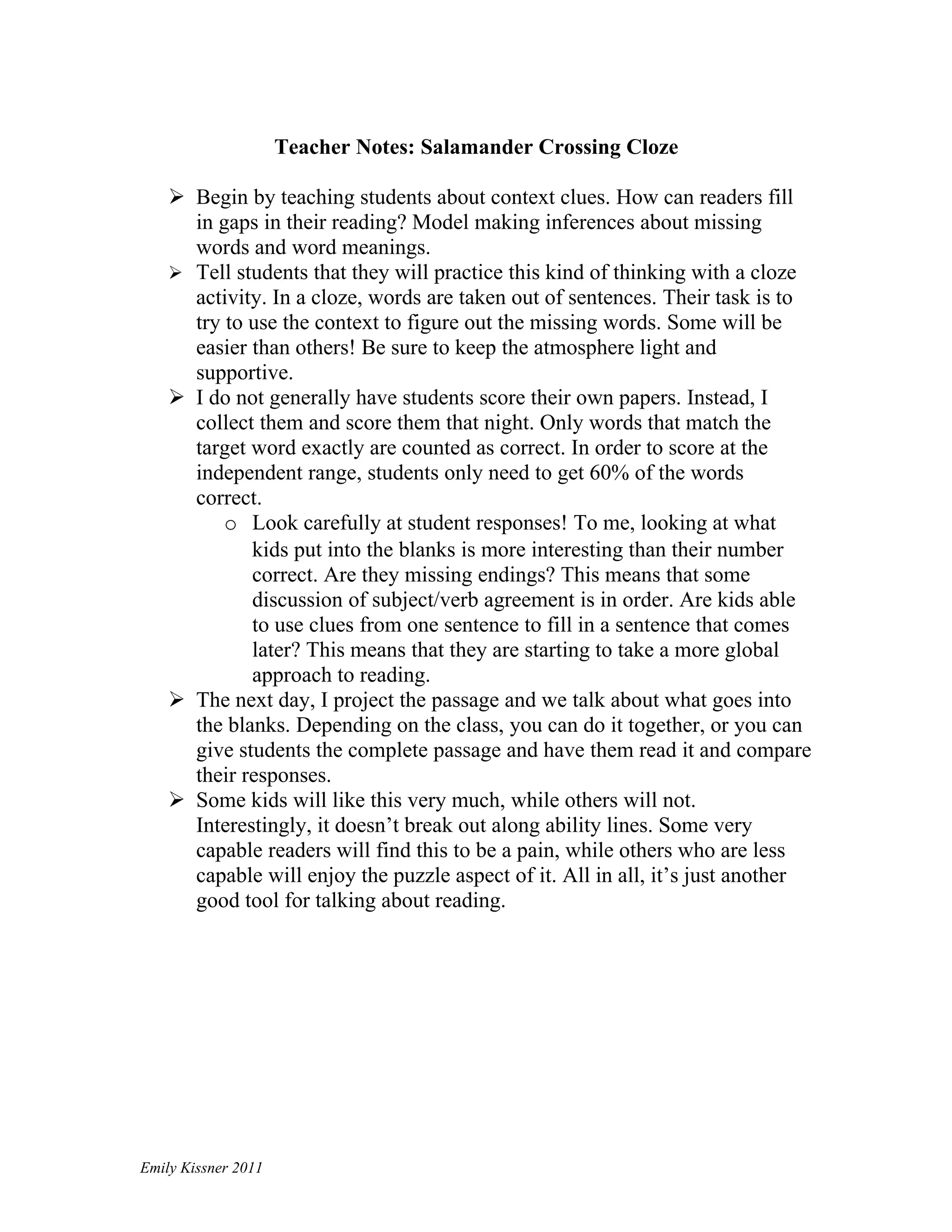 Teacher Notes: Salamander Crossing Cloze

     Begin by teaching students about context clues. How can readers fill
      in gaps in their reading? Model making inferences about missing
      words and word meanings.
     Tell students that they will practice this kind of thinking with a cloze
      activity. In a cloze, words are taken out of sentences. Their task is to
      try to use the context to figure out the missing words. Some will be
      easier than others! Be sure to keep the atmosphere light and
      supportive.
     I do not generally have students score their own papers. Instead, I
      collect them and score them that night. Only words that match the
      target word exactly are counted as correct. In order to score at the
      independent range, students only need to get 60% of the words
      correct.
          o Look carefully at student responses! To me, looking at what
             kids put into the blanks is more interesting than their number
             correct. Are they missing endings? This means that some
             discussion of subject/verb agreement is in order. Are kids able
             to use clues from one sentence to fill in a sentence that comes
             later? This means that they are starting to take a more global
             approach to reading.
     The next day, I project the passage and we talk about what goes into
      the blanks. Depending on the class, you can do it together, or you can
      give students the complete passage and have them read it and compare
      their responses.
     Some kids will like this very much, while others will not.
      Interestingly, it doesn’t break out along ability lines. Some very
      capable readers will find this to be a pain, while others who are less
      capable will enjoy the puzzle aspect of it. All in all, it’s just another
      good tool for talking about reading.




Emily Kissner 2011
 
