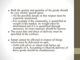 ► Both the quality and quantity of the goods should
be very clearly agreed upon;
– All the possible details in this respect must be
expressly mentioned;
– For example if the commodity is quantified in
weight in the market, its weight must be
determined and if it is quantified through
measures, its exact measure should be known.
► The exact date and place of delivery must be
specified in the contract.
► Salam cannot be effected in respect of things
which must be delivered on spot;
– Gold with silver or wheat with barley are
example of it. According to Shari'ah delivery of
these goods should be simultaneous;
 