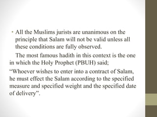 • All the Muslims jurists are unanimous on the
principle that Salam will not be valid unless all
these conditions are fully observed.
The most famous hadith in this context is the one
in which the Holy Prophet (PBUH) said;
“Whoever wishes to enter into a contract of Salam,
he must effect the Salam according to the specified
measure and specified weight and the specified date
of delivery”.
 