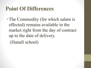 Point Of Differences
•The Commodity (for which salam is
effected) remains available in the
market right from the day of contract
up to the date of delivery.
(Hanafi school)
 