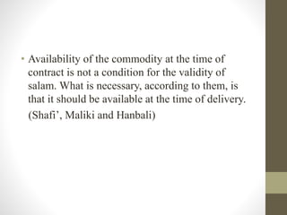 • Availability of the commodity at the time of
contract is not a condition for the validity of
salam. What is necessary, according to them, is
that it should be available at the time of delivery.
(Shafi’, Maliki and Hanbali)
 