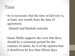 Time
• Its is necessary that the time of delivery is,
at least, one month from the date of
agreement.
(Hanafi and Hanbali schools)
• Imam Malik supports the view that there
should be a minimum period for the
contract of salam, he is of the opinion that
it should not be less than fifteen days.
 