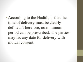 •According to the Hadith, is that the
time of delivery must be clearly
defined. Therefore, no minimum
period can be prescribed. The parties
may fix any date for delivery with
mutual consent.
 
