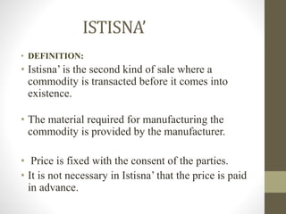 ISTISNA’
• DEFINITION:
• Istisna’ is the second kind of sale where a
commodity is transacted before it comes into
existence.
• The material required for manufacturing the
commodity is provided by the manufacturer.
• Price is fixed with the consent of the parties.
• It is not necessary in Istisna’ that the price is paid
in advance.
 