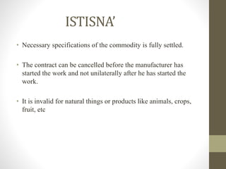 ISTISNA’
• Necessary specifications of the commodity is fully settled.
• The contract can be cancelled before the manufacturer has
started the work and not unilaterally after he has started the
work.
• It is invalid for natural things or products like animals, crops,
fruit, etc
 