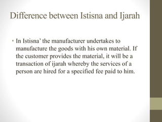Difference between Istisna and Ijarah
• In Istisna’ the manufacturer undertakes to
manufacture the goods with his own material. If
the customer provides the material, it will be a
transaction of ijarah whereby the services of a
person are hired for a specified fee paid to him.
 