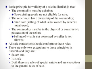  Basic principle for validity of a sale in Shari'ah is that:
• The commodity must be existing;
Non-existing goods are not eligible for sale;
• The seller must have ownership of the commodity;
Short sale (selling of what is not owned by seller) is
not allowed;
• The commodity must be in the physical or constructive
possession of the seller;
Selling of what is not possessed by seller is not
allowed;
 All sale transactions should conform to these rules;
 There are only two exceptions to these principles in
Shari'ah and they are:
• Salam and
• Istisna';
• Both these are sales of special nature and are exceptions
to the general rules of sale.
 