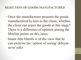 REJECTION OFGOODS MANUFACTURED
• Once the manufacturer presents the goods
manufactured by him to the client, whether
the client can reject the goods at this stage?
There is a difference of opinion among the
Muslim jurists on this issue.
• Imam Abu Hanifa is of the view that he
can exercise his ‘option of seeing’ (khiyar-
ur-ru’yah)
 