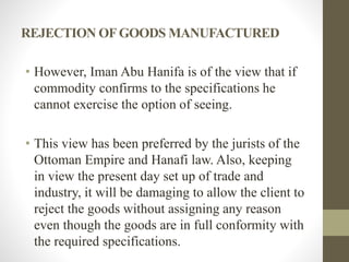 REJECTION OFGOODS MANUFACTURED
• However, Iman Abu Hanifa is of the view that if
commodity confirms to the specifications he
cannot exercise the option of seeing.
• This view has been preferred by the jurists of the
Ottoman Empire and Hanafi law. Also, keeping
in view the present day set up of trade and
industry, it will be damaging to allow the client to
reject the goods without assigning any reason
even though the goods are in full conformity with
the required specifications.
 