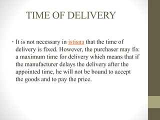 TIME OF DELIVERY
• It is not necessary in istisna that the time of
delivery is fixed. However, the purchaser may fix
a maximum time for delivery which means that if
the manufacturer delays the delivery after the
appointed time, he will not be bound to accept
the goods and to pay the price.
 